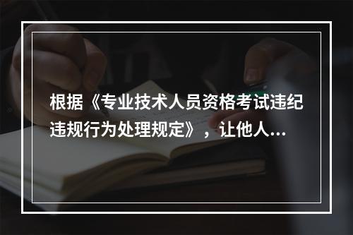 根据《专业技术人员资格考试违纪违规行为处理规定》，让他人代替