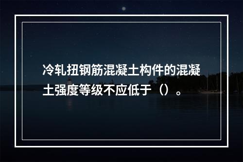 冷轧扭钢筋混凝土构件的混凝土强度等级不应低于（）。