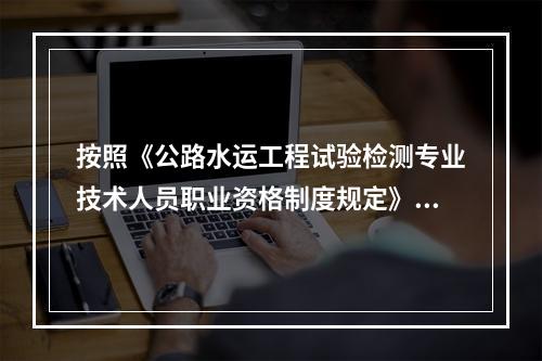 按照《公路水运工程试验检测专业技术人员职业资格制度规定》规定