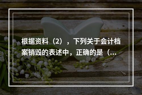 根据资料（2），下列关于会计档案销毁的表述中，正确的是（ ）