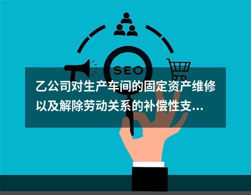 乙公司对生产车间的固定资产维修以及解除劳动关系的补偿性支出，