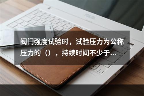 阀门强度试验时，试验压力为公称压力的（），持续时间不少于（）