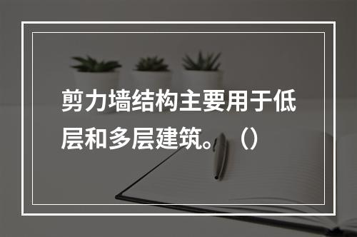 剪力墙结构主要用于低层和多层建筑。（）