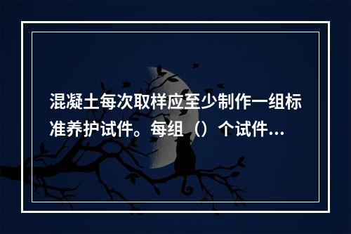 混凝土每次取样应至少制作一组标准养护试件。每组（）个试件应由