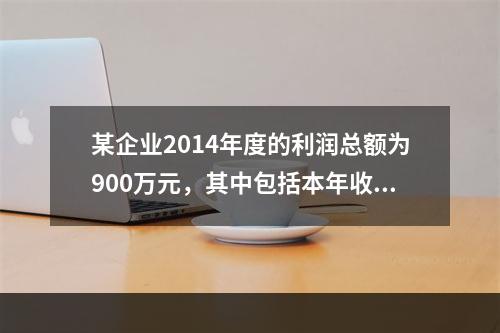 某企业2014年度的利润总额为900万元，其中包括本年收到的