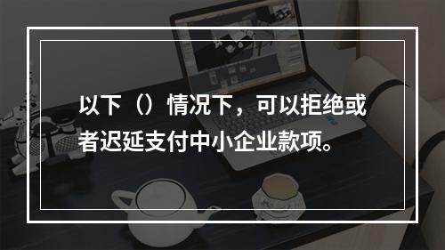 以下（）情况下，可以拒绝或者迟延支付中小企业款项。