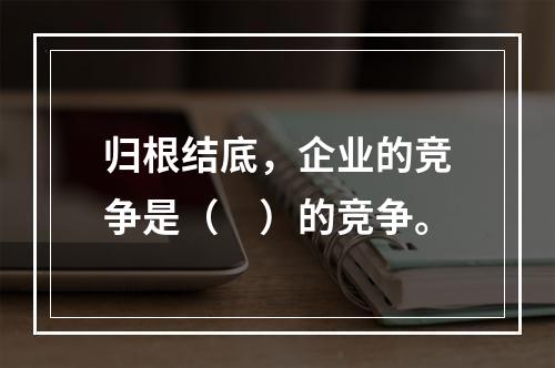 归根结底，企业的竞争是（　）的竞争。