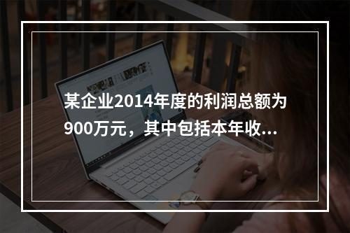 某企业2014年度的利润总额为900万元，其中包括本年收到的