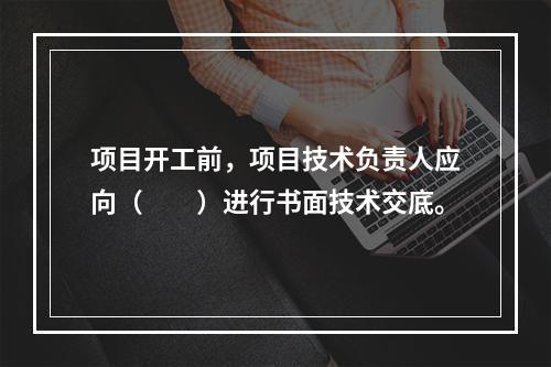 项目开工前，项目技术负责人应向（　　）进行书面技术交底。