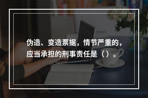 伪造、变造票据，情节严重的，应当承担的刑事责任是（ ）。