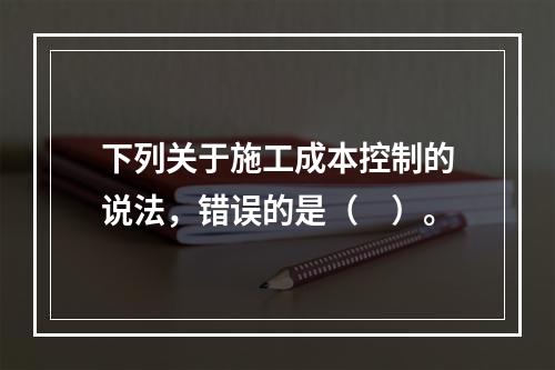 下列关于施工成本控制的说法，错误的是（　）。