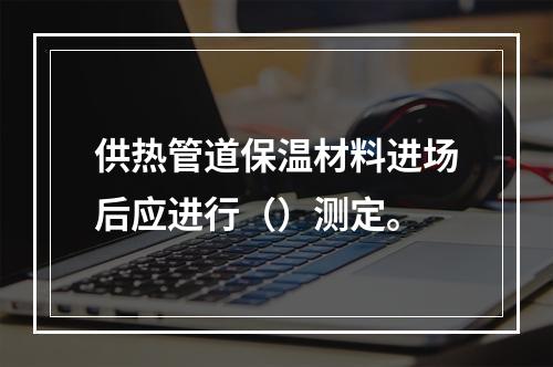 供热管道保温材料进场后应进行（）测定。