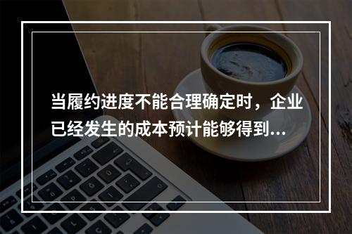 当履约进度不能合理确定时，企业已经发生的成本预计能够得到补偿