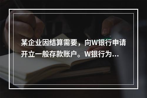 某企业因结算需要，向W银行申请开立一般存款账户。W银行为该账