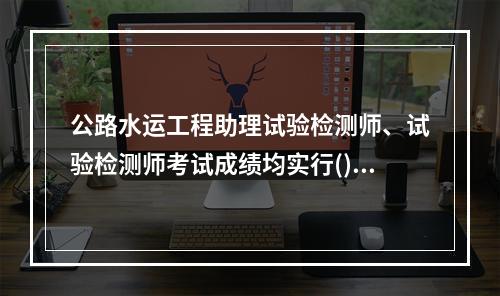 公路水运工程助理试验检测师、试验检测师考试成绩均实行()为一