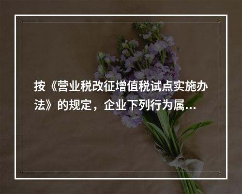 按《营业税改征增值税试点实施办法》的规定，企业下列行为属于增