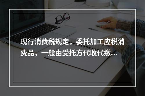 现行消费税规定，委托加工应税消费品，一般由受托方代收代缴消费