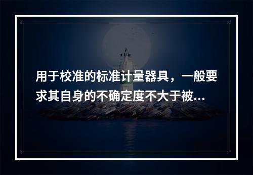 用于校准的标准计量器具，一般要求其自身的不确定度不大于被校准