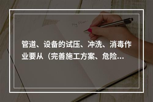 管道、设备的试压、冲洗、消毒作业要从（完善施工方案、危险区域