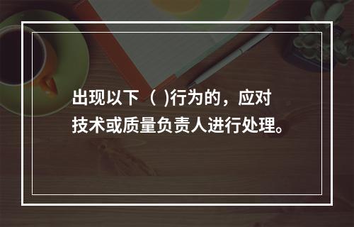 出现以下（  )行为的，应对技术或质量负责人进行处理。