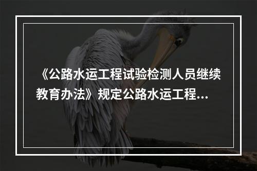 《公路水运工程试验检测人员继续教育办法》规定公路水运工程试验