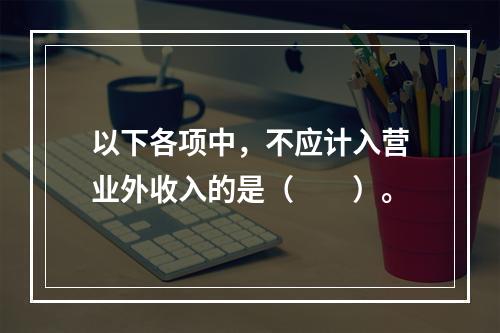 以下各项中，不应计入营业外收入的是（　　）。