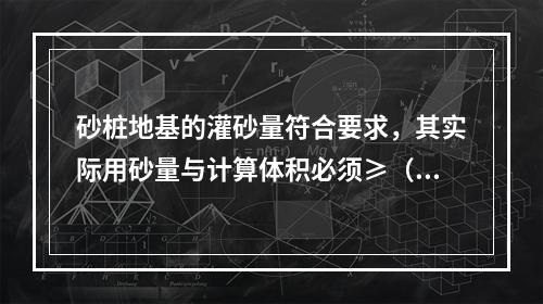 砂桩地基的灌砂量符合要求，其实际用砂量与计算体积必须≥（）。