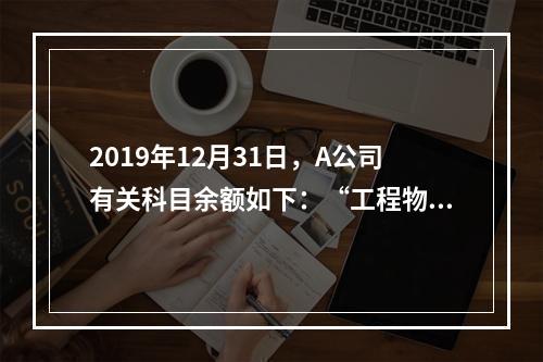 2019年12月31日，A公司有关科目余额如下：“工程物资”