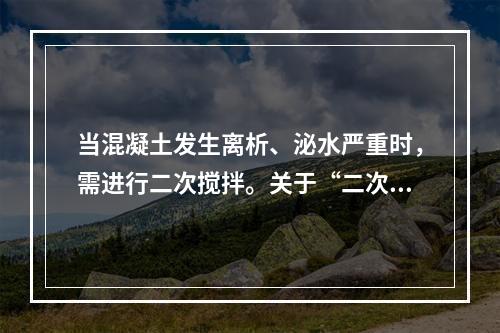 当混凝土发生离析、泌水严重时，需进行二次搅拌。关于“二次搅拌