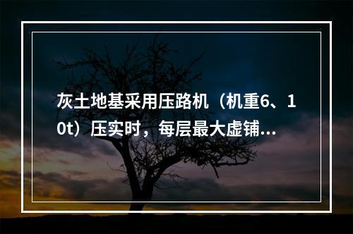 灰土地基采用压路机（机重6、10t）压实时，每层最大虚铺厚度