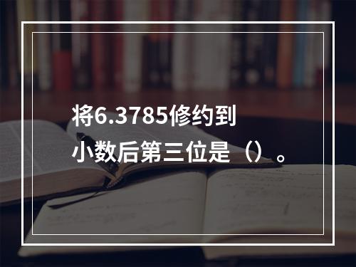 将6.3785修约到小数后第三位是（）。