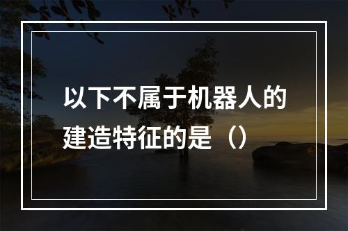 以下不属于机器人的建造特征的是（）