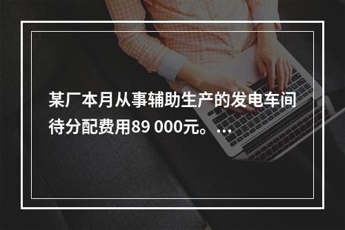 某厂本月从事辅助生产的发电车间待分配费用89 000元。本月