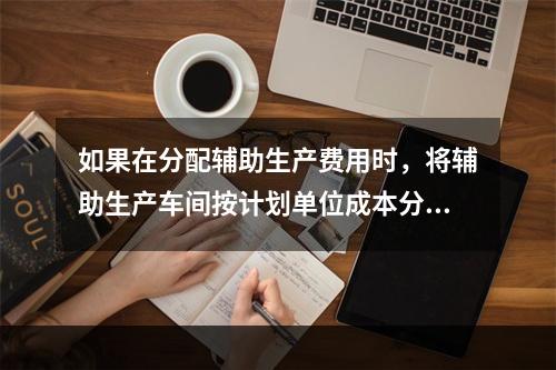 如果在分配辅助生产费用时，将辅助生产车间按计划单位成本分配转