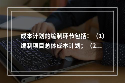 成本计划的编制环节包括：（1）编制项目总体成本计划；（2）确