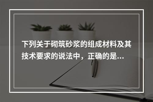 下列关于砌筑砂浆的组成材料及其技术要求的说法中，正确的是（）