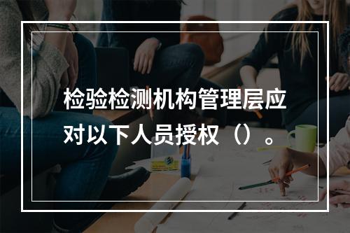 检验检测机构管理层应对以下人员授权（）。