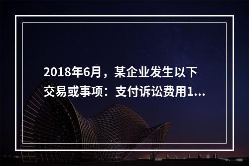 2018年6月，某企业发生以下交易或事项：支付诉讼费用10万