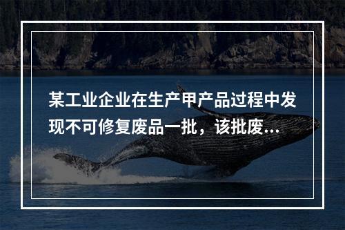 某工业企业在生产甲产品过程中发现不可修复废品一批，该批废品的