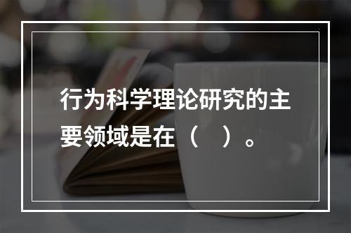 行为科学理论研究的主要领域是在（　）。