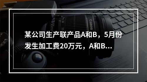 某公司生产联产品A和B，5月份发生加工费20万元，A和B在分