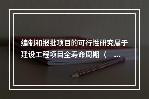 编制和报批项目的可行性研究属于建设工程项目全寿命周期（　）。