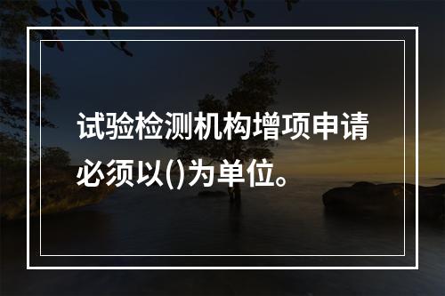 试验检测机构增项申请必须以()为单位。