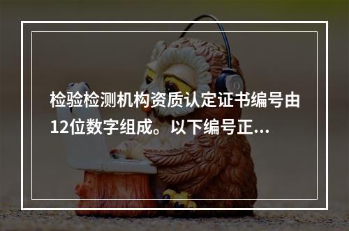 检验检测机构资质认定证书编号由12位数字组成。以下编号正确的