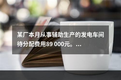 某厂本月从事辅助生产的发电车间待分配费用89 000元。本月