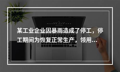 某工业企业因暴雨造成了停工，停工期间为恢复正常生产，领用原材