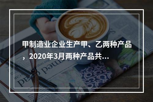 甲制造业企业生产甲、乙两种产品，2020年3月两种产品共同耗