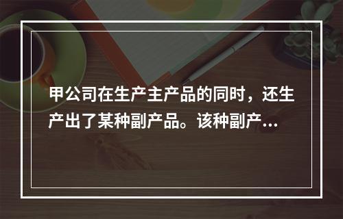 甲公司在生产主产品的同时，还生产出了某种副产品。该种副产品可