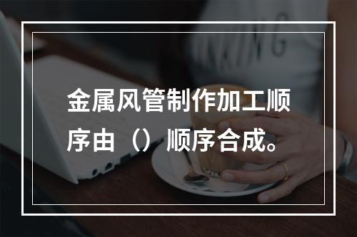 金属风管制作加工顺序由（）顺序合成。