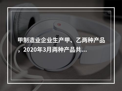 甲制造业企业生产甲、乙两种产品，2020年3月两种产品共同耗